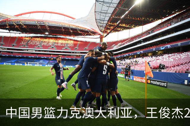 中国男篮力克澳大利亚，王俊杰23+6+4崔永熙12分，胡金秋11+6王浩然10+5