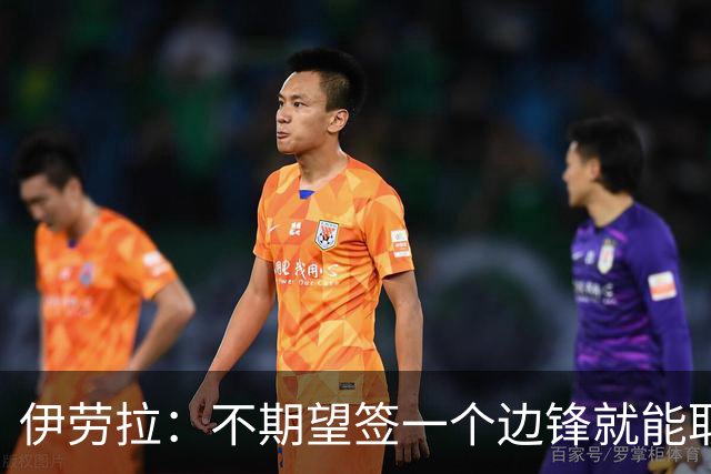 伊劳拉：不期望签一个边锋就能取代萨拉赫 对球队方向有清晰想法