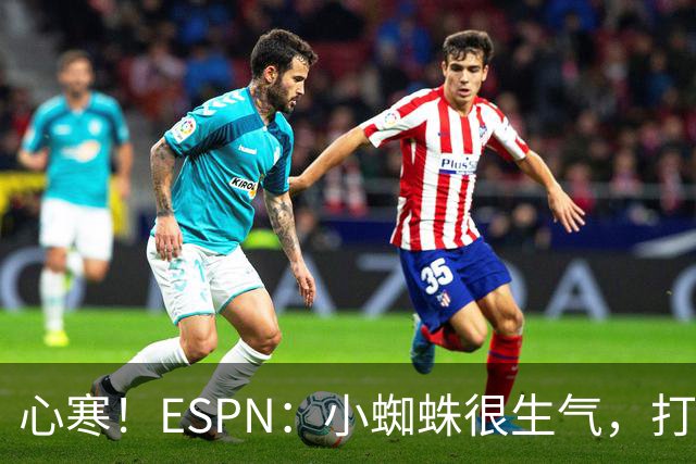 心寒！ESPN：小蜘蛛很生气，打封闭无人在意+1亿报价马竞也不回复