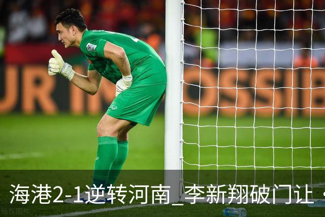 海港2-1逆转河南 李新翔破门让·克劳德制胜吾米提江送礼
