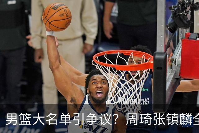 男篮大名单引争议？周琦张镇麟全落选：郭士强铁了心要大换血了？
