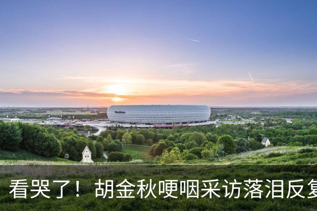 看哭了！胡金秋哽咽采访落泪反复自责，但他已经做到最好了！