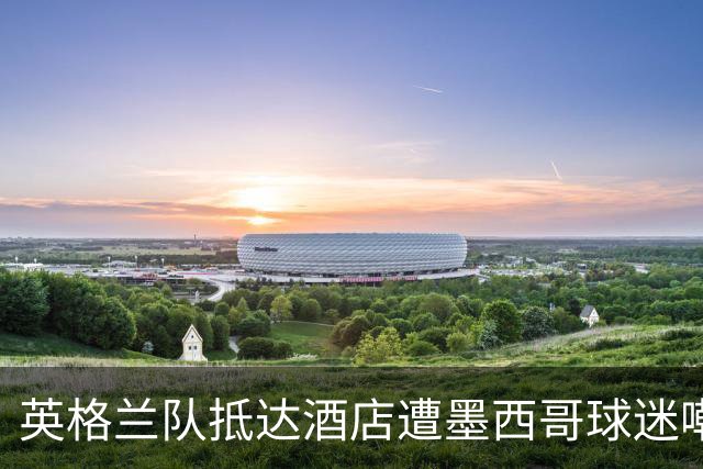 英格兰队抵达酒店遭墨西哥球迷嘲讽 “盘外招”或影响状态