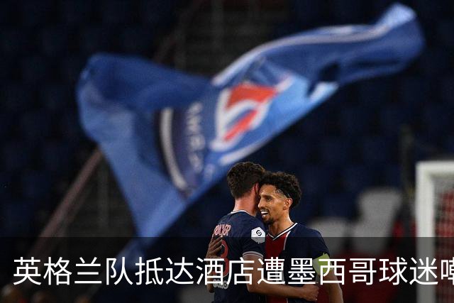 英格兰队抵达酒店遭墨西哥球迷嘲讽 “盘外招”或影响状态