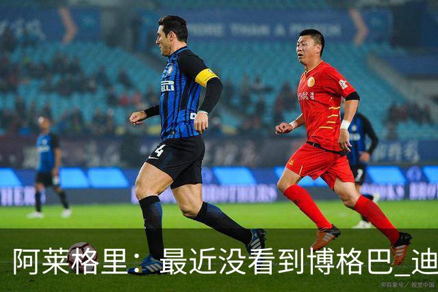 阿莱格里：最近没看到博格巴 迪玛利亚周三不会首发