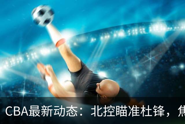 CBA最新动态：北控瞄准杜锋，焦泊乔申请交易，朱芳雨寻求旧将